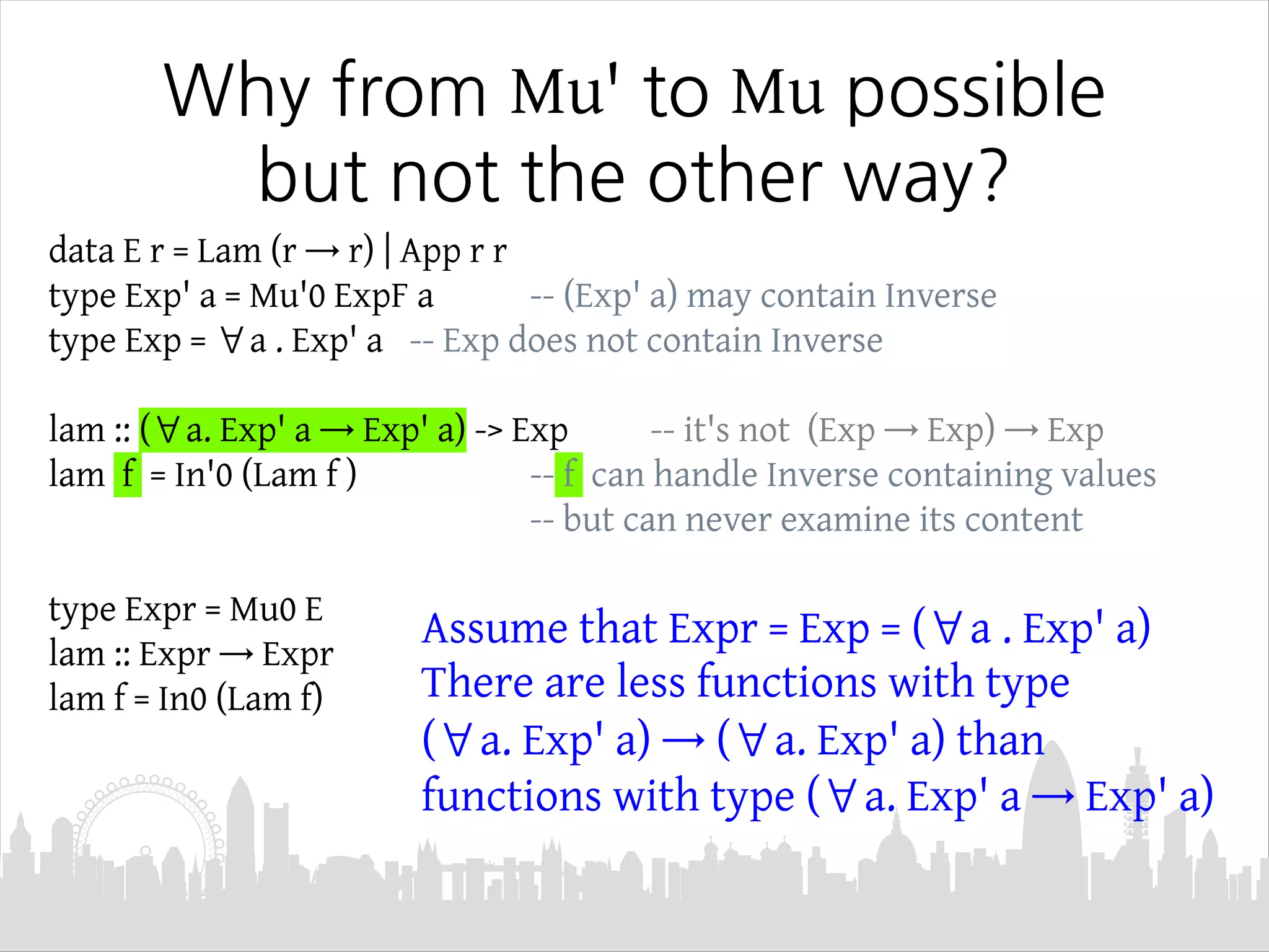 Why from Mu' to Mu possible
but not the other way?
data E r = Lam (r → r) | App r r
type Exp' a = Mu'0 ExpF a -- (Exp' a) may contain Inverse
type Exp = ∀a . Exp' a -- Exp does not contain Inverse
lam :: (∀a. Exp' a → Exp' a) -> Exp -- it's not (Exp → Exp) → Exp
lam f = In'0 (Lam f ) -- f can handle Inverse containing values
-- but can never examine its content
type Expr = Mu0 E
lam :: Expr → Expr
lam f = In0 (Lam f)
Assume that Expr = Exp = (∀a . Exp' a)
There are less functions with type
(∀a. Exp' a) → (∀a. Exp' a) than
functions with type (∀a. Exp' a → Exp' a)
 