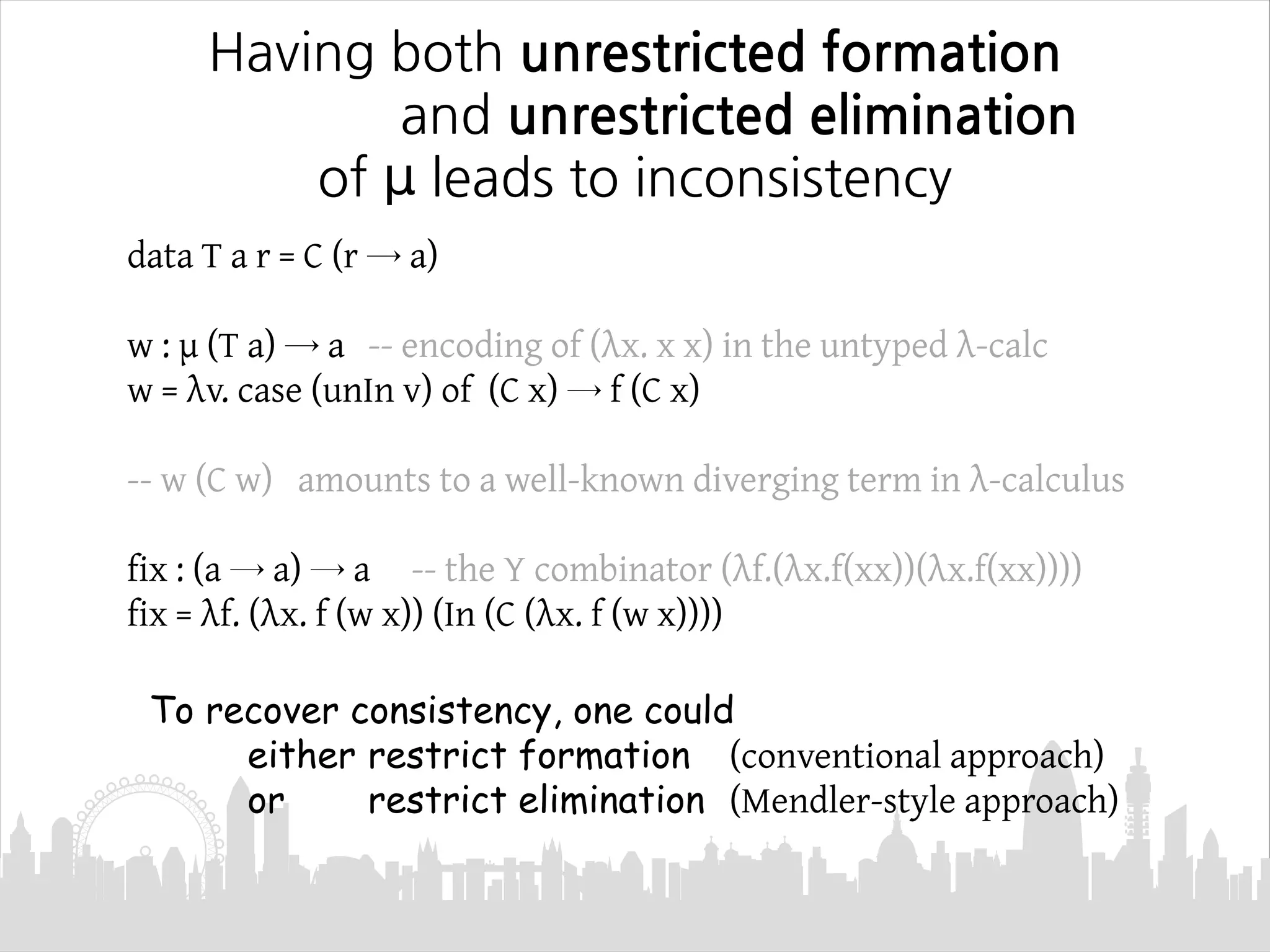 Having both unrestricted formation
and unrestricted elimination
of μ leads to inconsistency
data T a r = C (r → a)
w : μ (T a) → a -- encoding of (λx. x x) in the untyped λ-calc
w = λv. case (unIn v) of (C x) → f (C x)
-- w (C w) amounts to a well-known diverging term in λ-calculus
fix : (a → a) → a -- the Y combinator (λf.(λx.f(xx))(λx.f(xx))))
fix = λf. (λx. f (w x)) (In (C (λx. f (w x))))
To recover consistency, one could
either restrict formation (conventional approach)
or restrict elimination (Mendler-style approach)
 