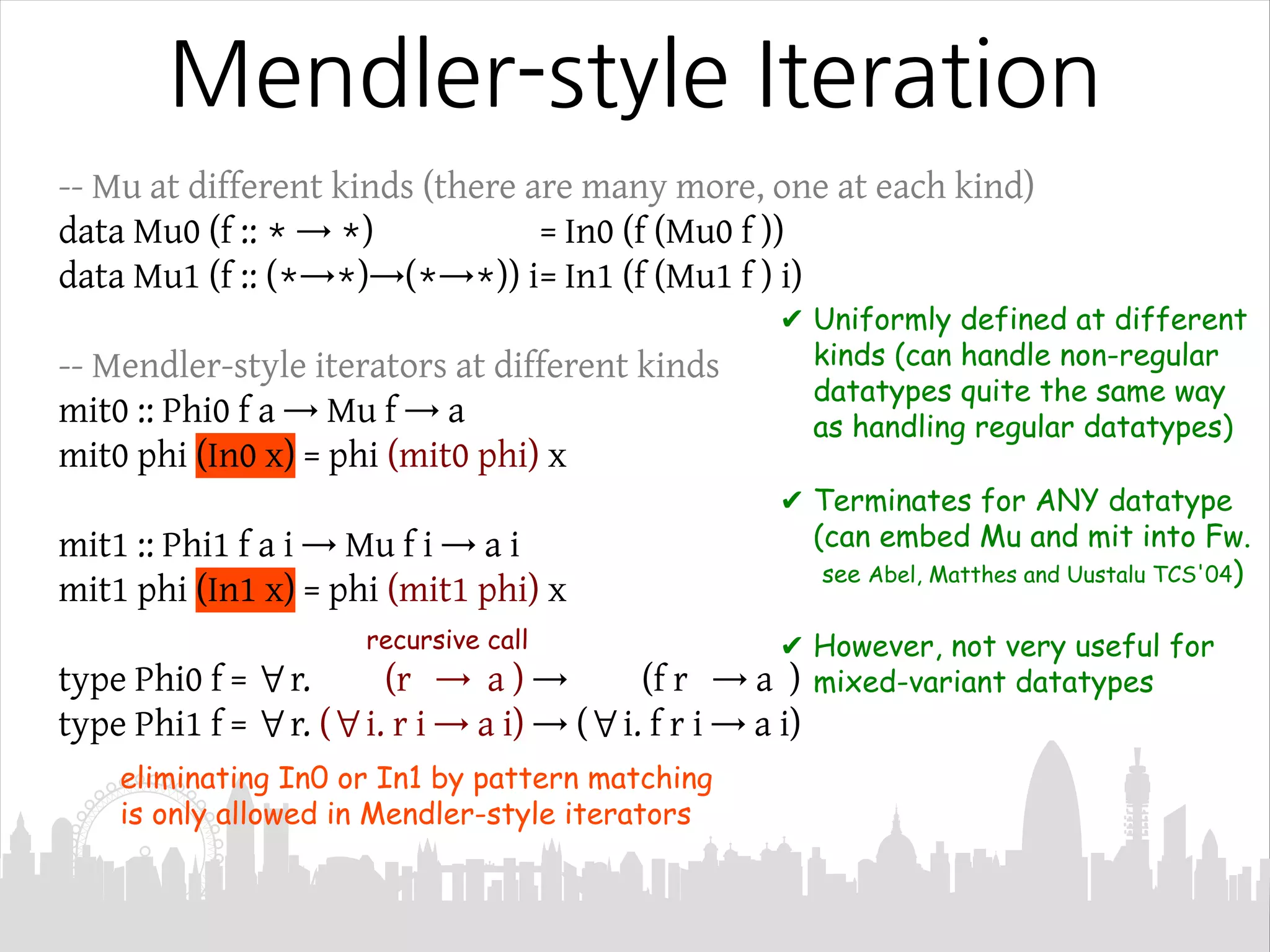 Mendler-style Iteration
-- Mu at different kinds (there are many more, one at each kind)
data Mu0 (f :: * → *) = In0 (f (Mu0 f ))
data Mu1 (f :: (*→*)→(*→*)) i= In1 (f (Mu1 f ) i)
-- Mendler-style iterators at different kinds
mit0 :: Phi0 f a → Mu f → a
mit0 phi (In0 x) = phi (mit0 phi) x
mit1 :: Phi1 f a i → Mu f i → a i
mit1 phi (In1 x) = phi (mit1 phi) x
type Phi0 f = ∀r. (r → a ) → (f r → a )
type Phi1 f = ∀r. (∀i. r i → a i) → (∀i. f r i → a i)
✔ Uniformly defined at different
kinds (can handle non-regular
datatypes quite the same way
as handling regular datatypes)
✔ Terminates for ANY datatype
(can embed Mu and mit into Fw.
see Abel, Matthes and Uustalu TCS'04)
✔ However, not very useful for
mixed-variant datatypes
eliminating In0 or In1 by pattern matching
is only allowed in Mendler-style iterators
recursive call
 