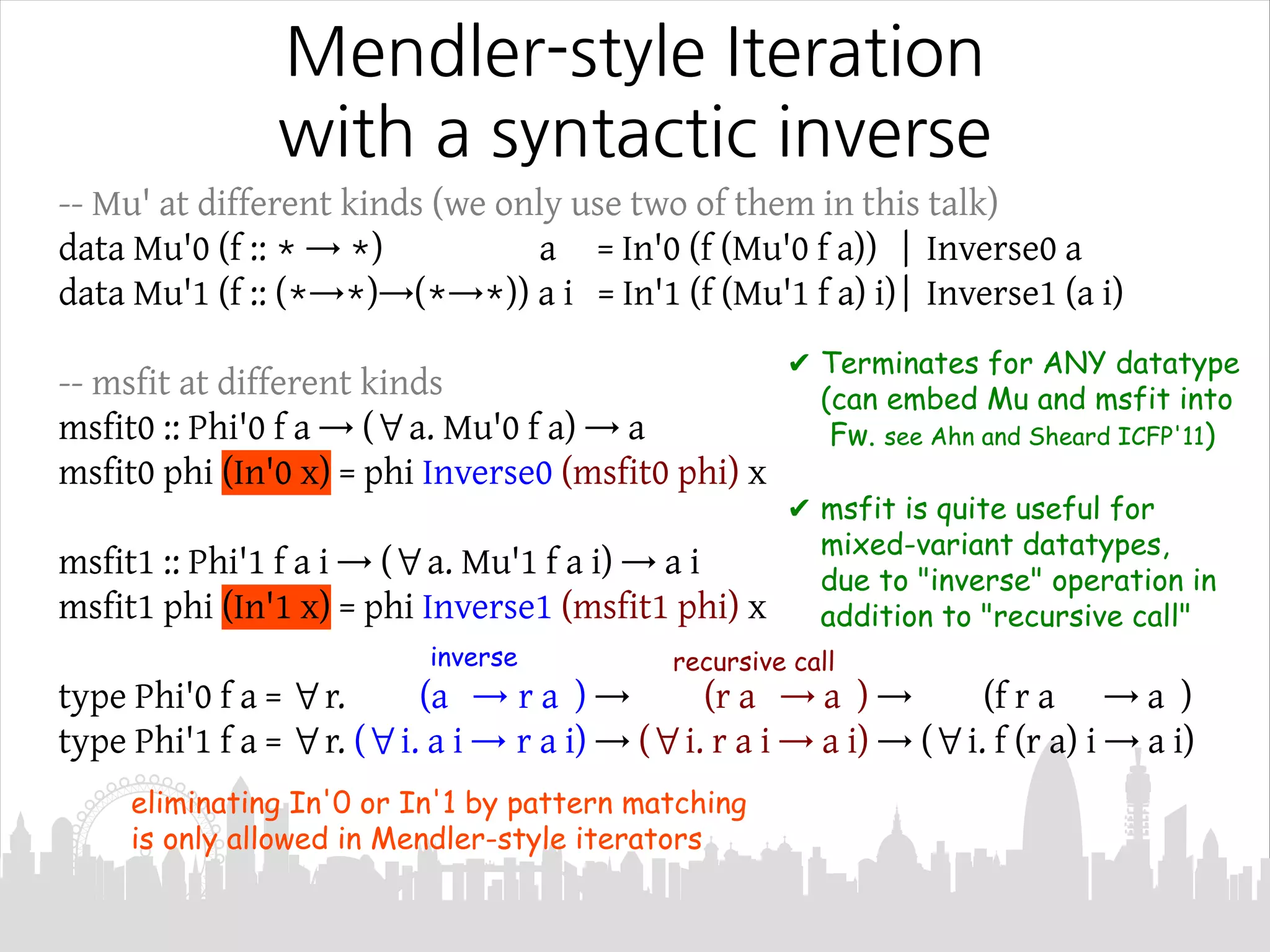 Mendler-style Iteration
with a syntactic inverse
-- Mu' at different kinds (we only use two of them in this talk)
data Mu'0 (f :: * → *) a = In'0 (f (Mu'0 f a)) | Inverse0 a
data Mu'1 (f :: (*→*)→(*→*)) a i = In'1 (f (Mu'1 f a) i)| Inverse1 (a i)
-- msfit at different kinds
msfit0 :: Phi'0 f a → (∀a. Mu'0 f a) → a
msfit0 phi (In'0 x) = phi Inverse0 (msfit0 phi) x
msfit1 :: Phi'1 f a i → (∀a. Mu'1 f a i) → a i
msfit1 phi (In'1 x) = phi Inverse1 (msfit1 phi) x
type Phi'0 f a = ∀r. (a → r a ) → (r a → a ) → (f r a → a )
type Phi'1 f a = ∀r. (∀i. a i → r a i) → (∀i. r a i → a i) → (∀i. f (r a) i → a i)
✔ Terminates for ANY datatype
(can embed Mu and msfit into
Fw. see Ahn and Sheard ICFP'11)
✔ msfit is quite useful for
mixed-variant datatypes,
due to "inverse" operation in
addition to "recursive call"
eliminating In'0 or In'1 by pattern matching
is only allowed in Mendler-style iterators
recursive callinverse
 
