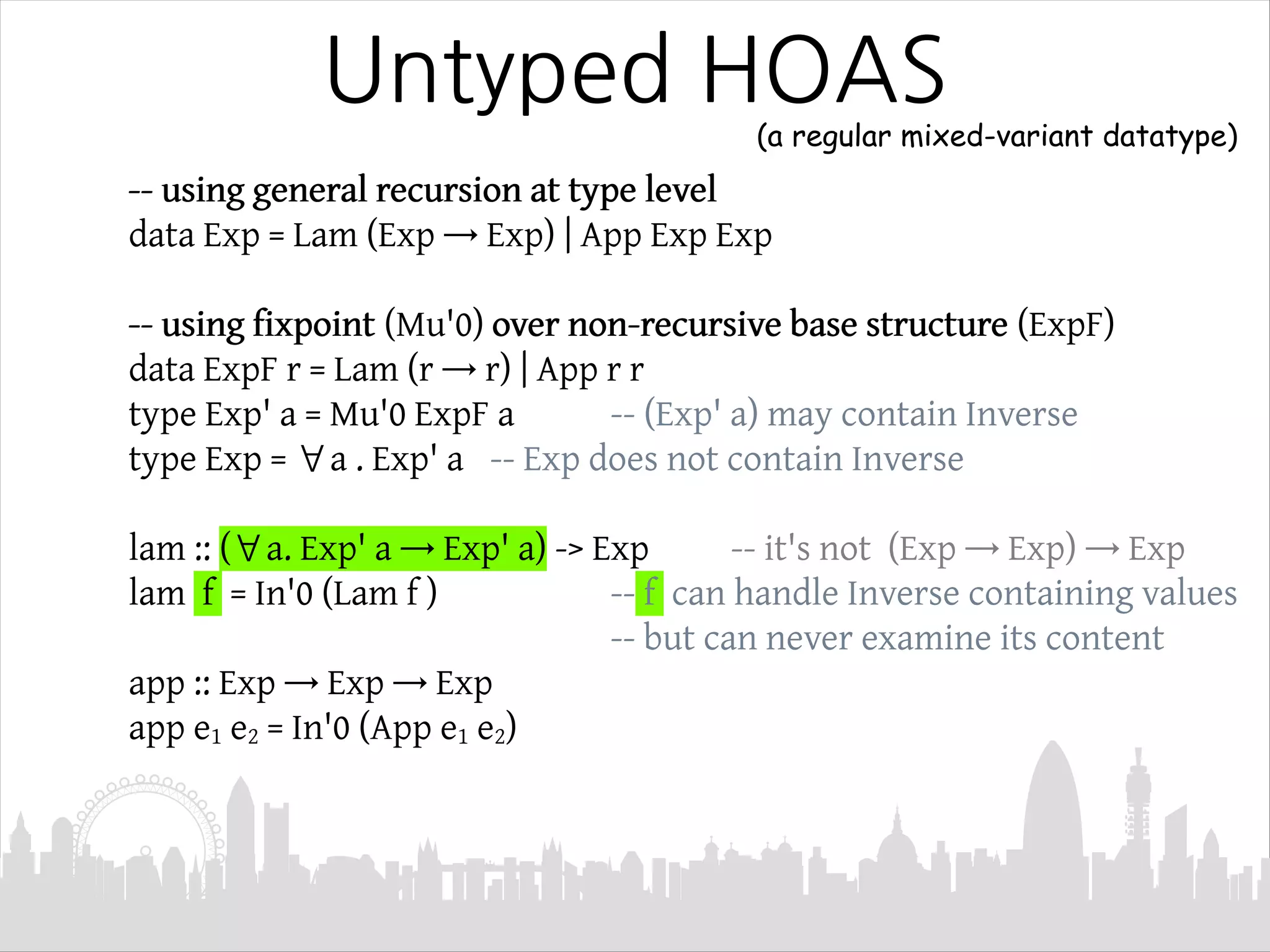 -- using general recursion at type level
data Exp = Lam (Exp → Exp) | App Exp Exp
-- using fixpoint (Mu'0) over non-recursive base structure (ExpF)
data ExpF r = Lam (r → r) | App r r
type Exp' a = Mu'0 ExpF a -- (Exp' a) may contain Inverse
type Exp = ∀a . Exp' a -- Exp does not contain Inverse
lam :: (∀a. Exp' a → Exp' a) -> Exp -- it's not (Exp → Exp) → Exp
lam f = In'0 (Lam f ) -- f can handle Inverse containing values
-- but can never examine its content
app :: Exp → Exp → Exp
app e1 e2 = In'0 (App e1 e2)
Untyped HOAS
(a regular mixed-variant datatype)
 