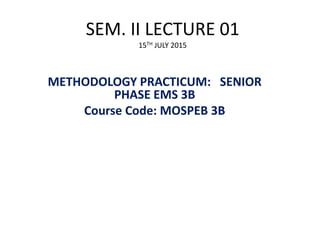 SEM. II LECTURE 01
15TH JULY 2015
METHODOLOGY PRACTICUM: SENIOR
PHASE EMS 3B
Course Code: MOSPEB 3B
1
 
