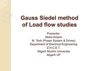 Gauss Siedel method
of Load flow studies
Presenter:
Abdul Azeem
M. Tech (Power System & Drives)
Department of Electrical Engineering
Z.H.C.E.T.
Aligarh Muslim University
Aligarh UP
 