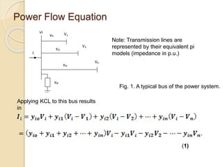 Power Flow Equation
Note: Transmission lines are
represented by their equivalent pi
models (impedance in p.u.)
Applying KCL to this bus results
in
(1)
Fig. 1. A typical bus of the power system.
 
