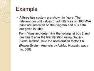 Example
 A three bus system are shown in figure. The
relevent per unit values of admittences on 100 MVA
base are indicated on the diagram and bus data
are given in table-
Form Ybus and determine the voltage at bus 2 and
bus bus 3 after the first iteration using Gauss-
Siedel method.Take the acceleration factor 1.6.
(Power System Analysis by Ashfaq Hussain, page
no. 380)
 