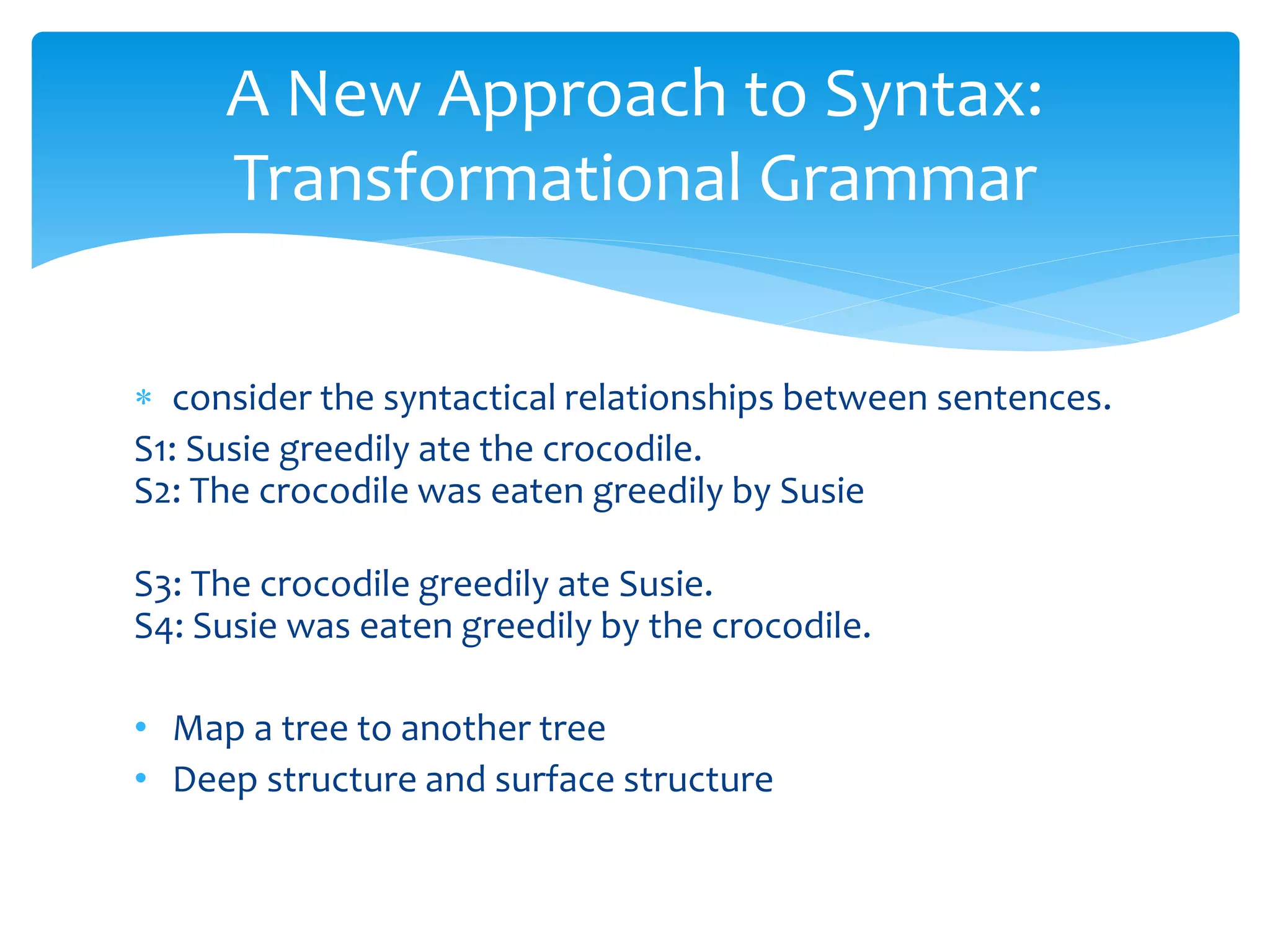  consider the syntactical relationships between sentences.
S1: Susie greedily ate the crocodile.
S2: The crocodile was eaten greedily by Susie
S3: The crocodile greedily ate Susie.
S4: Susie was eaten greedily by the crocodile.
• Map a tree to another tree
• Deep structure and surface structure
A New Approach to Syntax:
Transformational Grammar
 