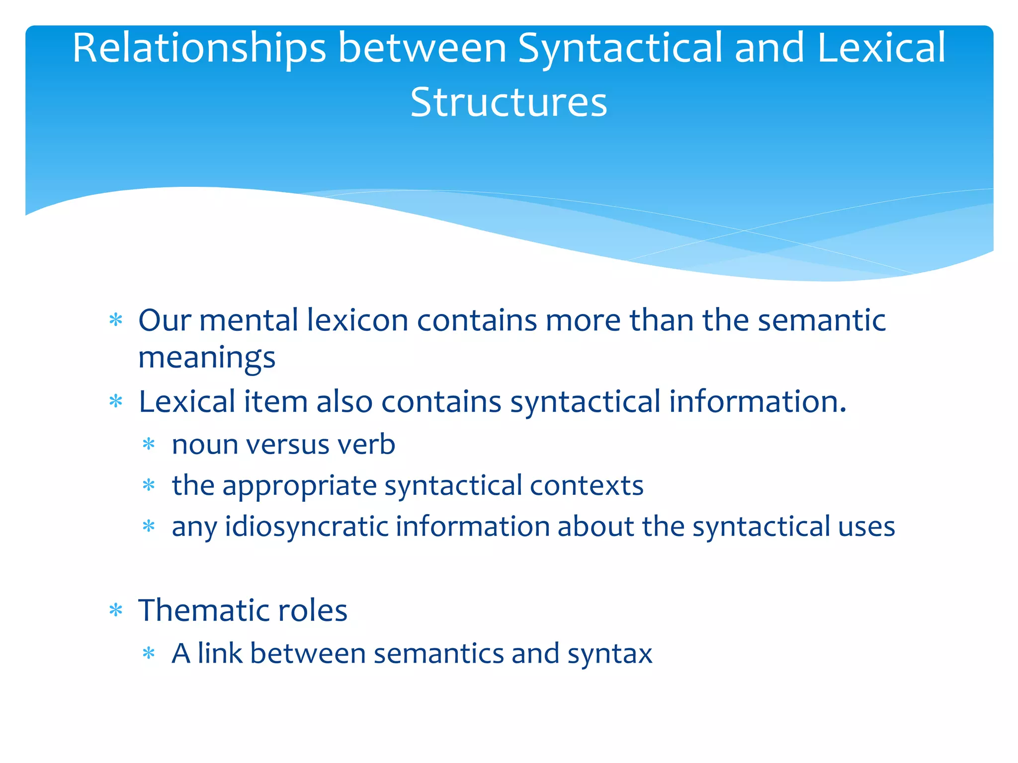  Our mental lexicon contains more than the semantic
meanings
 Lexical item also contains syntactical information.
 noun versus verb
 the appropriate syntactical contexts
 any idiosyncratic information about the syntactical uses
 Thematic roles
 A link between semantics and syntax
Relationships between Syntactical and Lexical
Structures
 