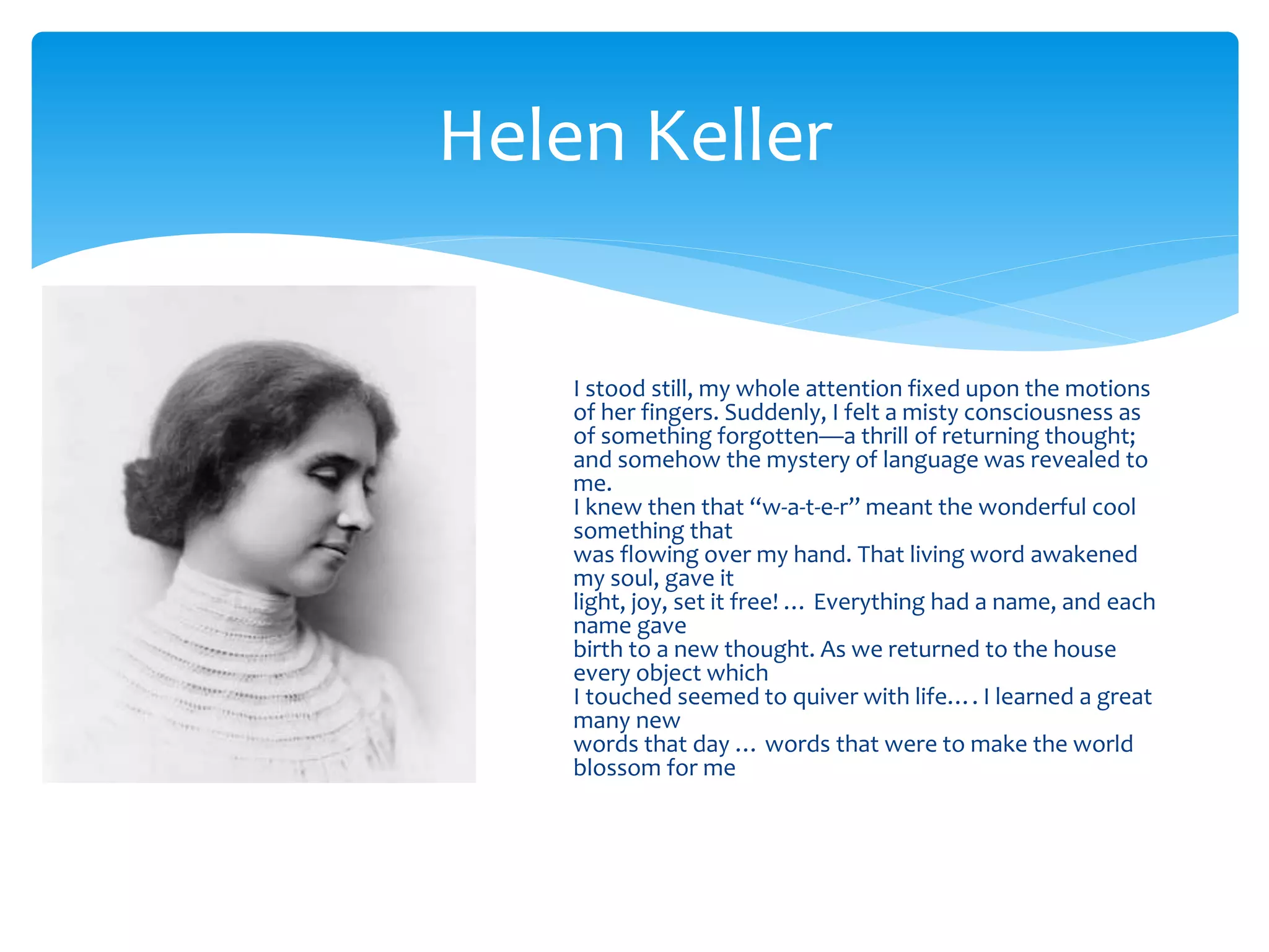 Helen Keller
I stood still, my whole attention fixed upon the motions
of her fingers. Suddenly, I felt a misty consciousness as
of something forgotten—a thrill of returning thought;
and somehow the mystery of language was revealed to
me.
I knew then that “w-a-t-e-r” meant the wonderful cool
something that
was flowing over my hand. That living word awakened
my soul, gave it
light, joy, set it free! … Everything had a name, and each
name gave
birth to a new thought. As we returned to the house
every object which
I touched seemed to quiver with life…. I learned a great
many new
words that day … words that were to make the world
blossom for me
 