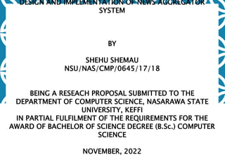 DESIGN AND IMPLEMENTATION OF NEWS AGGREGATOR
SYSTEM
BY
SHEHU SHEMAU
NSU/NAS/CMP/0645/17/18
BEING A RESEACH PROPOSAL SUBMITTED TO THE
DEPARTMENT OF COMPUTER SCIENCE, NASARAWA STATE
UNIVERSITY, KEFFI
IN PARTIAL FULFILMENT OF THE REQUIREMENTS FOR THE
AWARD OF BACHELOR OF SCIENCE DEGREE (B.Sc.) COMPUTER
SCIENCE
NOVEMBER, 2022
 
