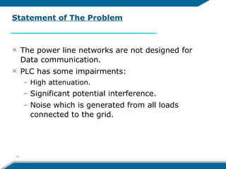 The power line networks are not designed for
Data communication.
PLC has some impairments:
– High attenuation.
– Significant potential interference.
– Noise which is generated from all loads
connected to the grid.
Statement of The Problem
10
 