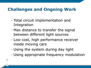 Challenges and Ongoing Work
– Total circuit implementation and
Integration
– Max distance to transfer the signal
between different light sources
– Low cost, high performance receiver
inside moving cars
– Using the system during day light
– Using appropriate frequency modulation
11
 