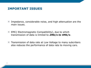 IMPORTANT ISSUES
Impedance, considerable noise, and high attenuation are the
main issues.
EMC( Electromagnetic Compatibility), due to which
transmission of data is limited to 2Mb/s to 4Mb/s.
Transmission of data rate at Low Voltage to many subcribers
also reduces the performance of data rate to moving cars.
12
 