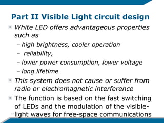 Part II Visible Light circuit design
White LED offers advantageous properties
such as
– high brightness, cooler operation
– reliability,
– lower power consumption, lower voltage
– long lifetime
This system does not cause or suffer from
radio or electromagnetic interference
The function is based on the fast switching
of LEDs and the modulation of the visible-
light waves for free-space communications17
 