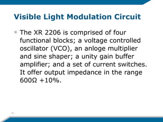 Visible Light Modulation Circuit
The XR 2206 is comprised of four
functional blocks; a voltage controlled
oscillator (VCO), an anloge multiplier
and sine shaper; a unity gain buffer
amplifier; and a set of current switches.
It offer output impedance in the range
600Ω +10%.
19
 