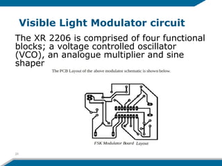 Visible Light Modulator circuit
20
The XR 2206 is comprised of four functional
blocks; a voltage controlled oscillator
(VCO), an analogue multiplier and sine
shaper
 