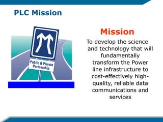 PLC Mission
Mission
To develop the science
and technology that will
fundamentally
transform the Power
line infrastructure to
cost-effectively high-
quality, reliable data
communications and
services
 