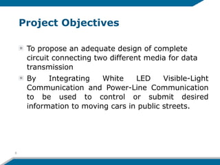 Project Objectives
To propose an adequate design of complete
circuit connecting two different media for data
transmission
By Integrating White LED Visible-Light
Communication and Power-Line Communication
to be used to control or submit desired
information to moving cars in public streets.
8
 