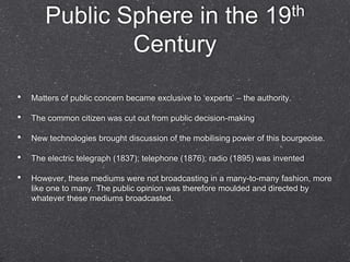 Public Sphere in the                                         19 th

               Century

•   Matters of public concern became exclusive to „experts‟ – the authority.

•   The common citizen was cut out from public decision-making

•   New technologies brought discussion of the mobilising power of this bourgeoise.

•   The electric telegraph (1837); telephone (1876); radio (1895) was invented

•   However, these mediums were not broadcasting in a many-to-many fashion, more
    like one to many. The public opinion was therefore moulded and directed by
    whatever these mediums broadcasted.
 