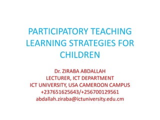 PARTICIPATORY TEACHING
LEARNING STRATEGIES FOR
CHILDREN
Dr. ZIRABA ABDALLAH
LECTURER, ICT DEPARTMENT
ICT UNIVERSITY, USA CAMEROON CAMPUS
+237651625643/+256700129561
abdallah.ziraba@ictuniversity.edu.cm
 