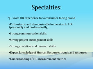 Specialties:
•3+ years HR experience for a consumer-facing brand

•Enthusiastic and demonstrable immersion in HR
(personally and professionally)

•Strong communication skills

•Strong project-management skills

•Strong analytical and research skills

•Expert knowledge of Human Resources trends and resources

•Understanding of HR measurement metrics
 