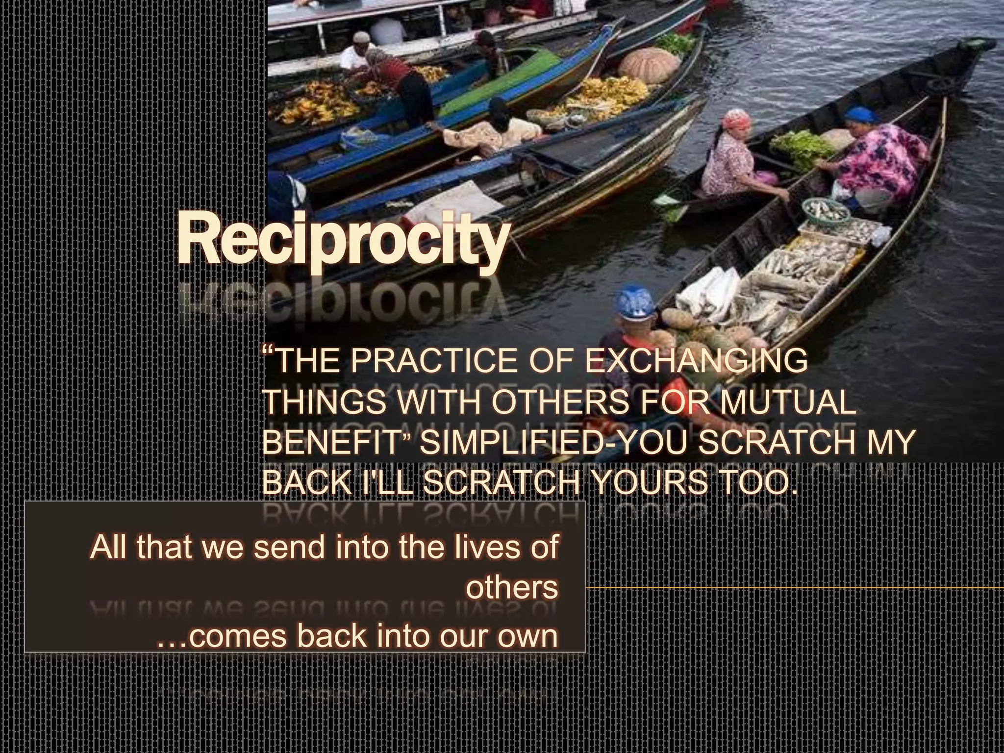 All that we send into the lives of others
…comes back into
All that we send into the lives of
others
…comes back into our own
Reciprocity
“THE PRACTICE OF EXCHANGING
THINGS WITH OTHERS FOR MUTUAL
BENEFIT” SIMPLIFIED-YOU SCRATCH MY
BACK I'LL SCRATCH YOURS TOO.
 