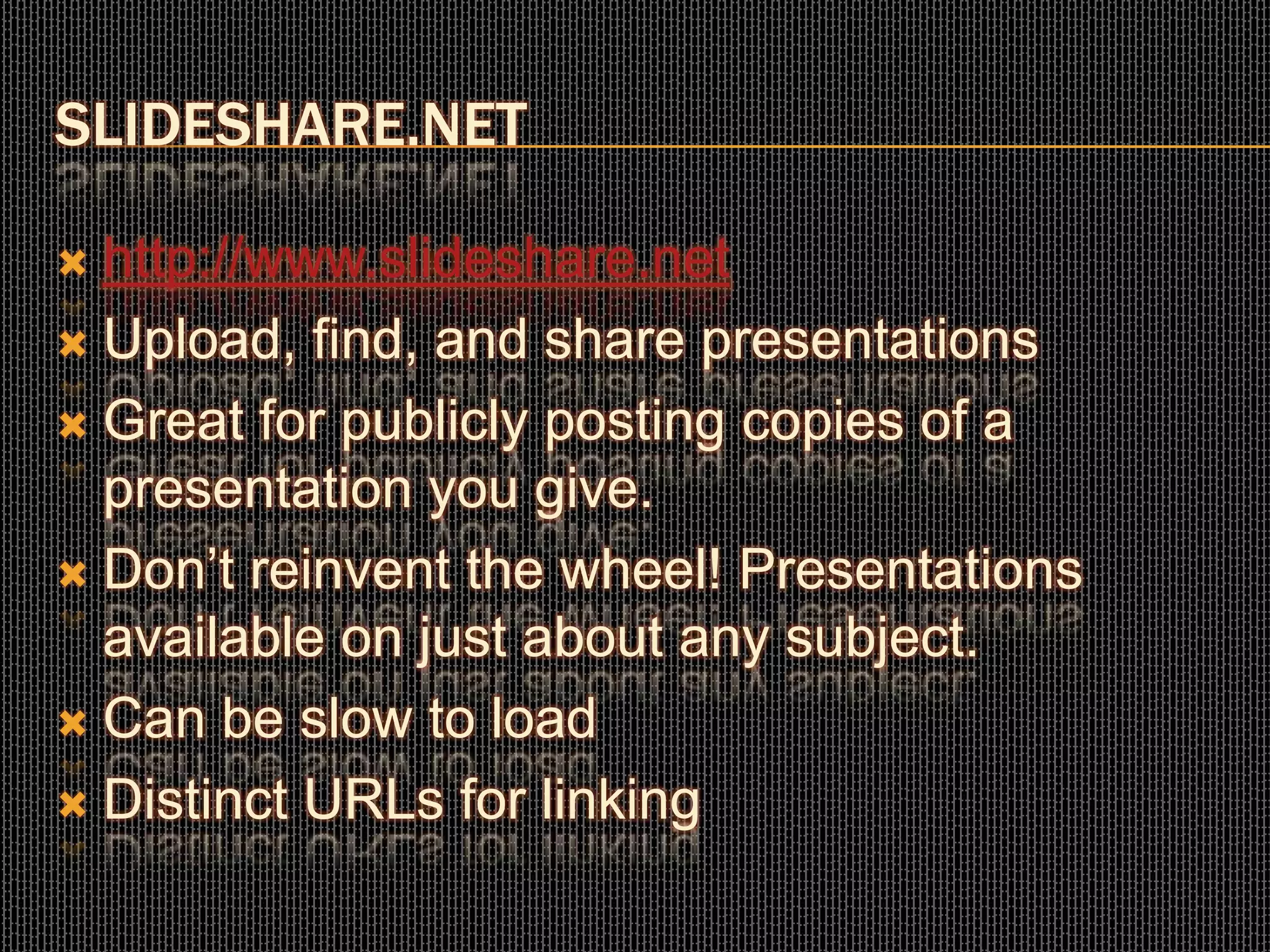 SLIDESHARE.NET
 http://www.slideshare.net
 Upload, find, and share presentations
 Great for publicly posting copies of a
presentation you give.
 Don’t reinvent the wheel! Presentations
available on just about any subject.
 Can be slow to load
 Distinct URLs for linking
 