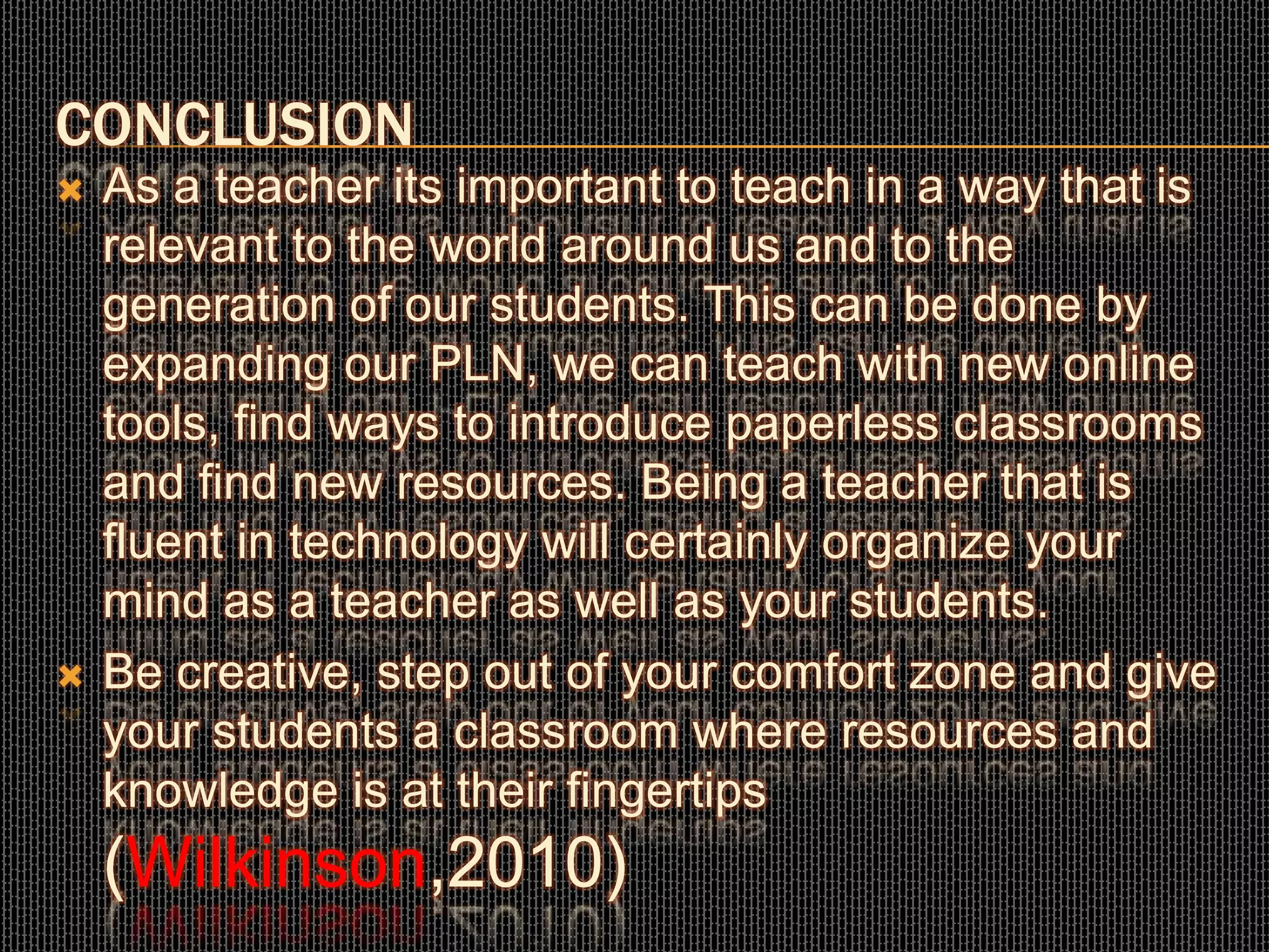 CONCLUSION
 As a teacher its important to teach in a way that is
relevant to the world around us and to the
generation of our students. This can be done by
expanding our PLN, we can teach with new online
tools, find ways to introduce paperless classrooms
and find new resources. Being a teacher that is
fluent in technology will certainly organize your
mind as a teacher as well as your students.
 Be creative, step out of your comfort zone and give
your students a classroom where resources and
knowledge is at their fingertips
(Wilkinson,2010)
 