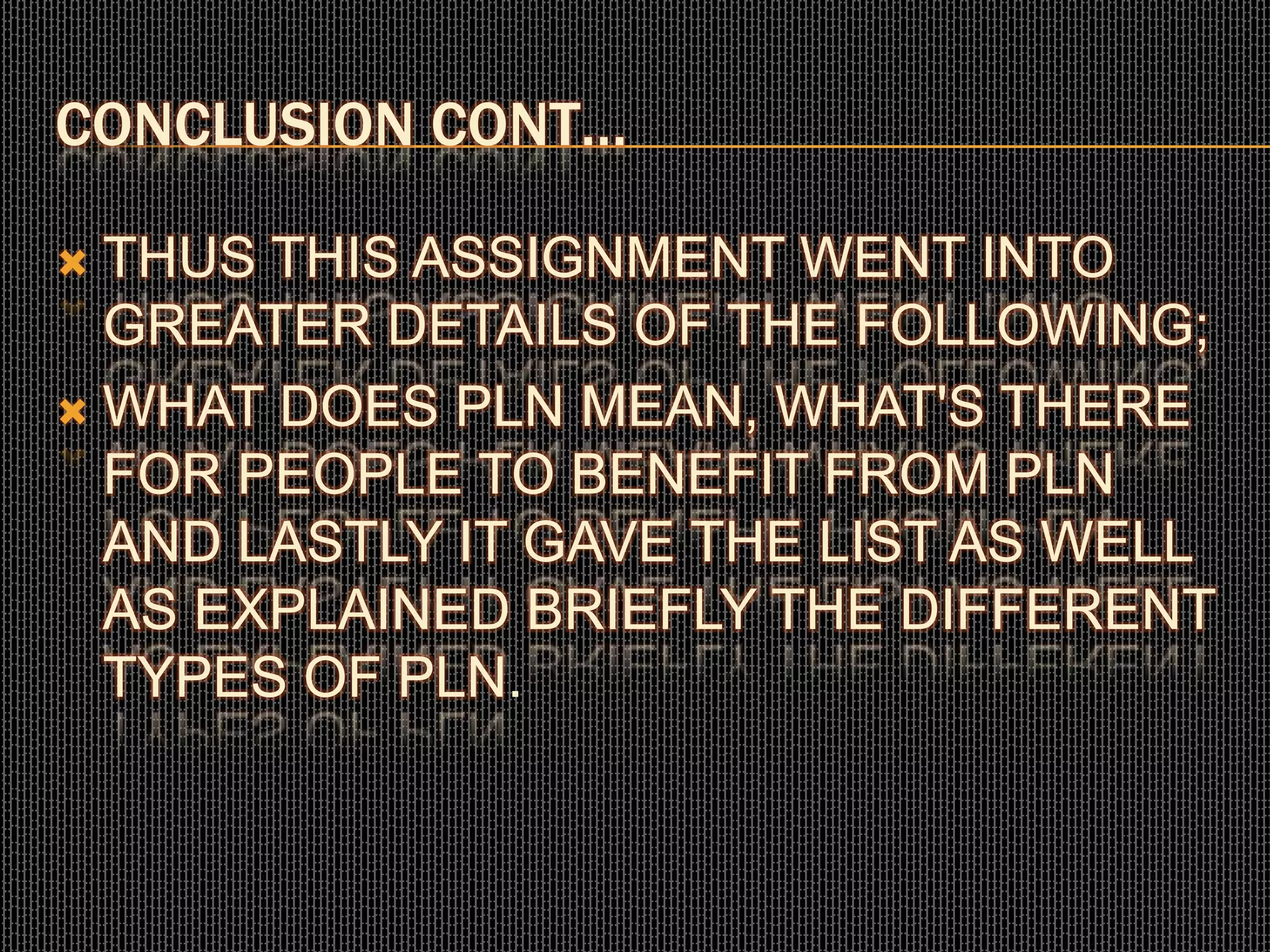 CONCLUSION CONT…
 THUS THIS ASSIGNMENT WENT INTO
GREATER DETAILS OF THE FOLLOWING;
 WHAT DOES PLN MEAN, WHAT'S THERE
FOR PEOPLE TO BENEFIT FROM PLN
AND LASTLY IT GAVE THE LIST AS WELL
AS EXPLAINED BRIEFLY THE DIFFERENT
TYPES OF PLN.
 
