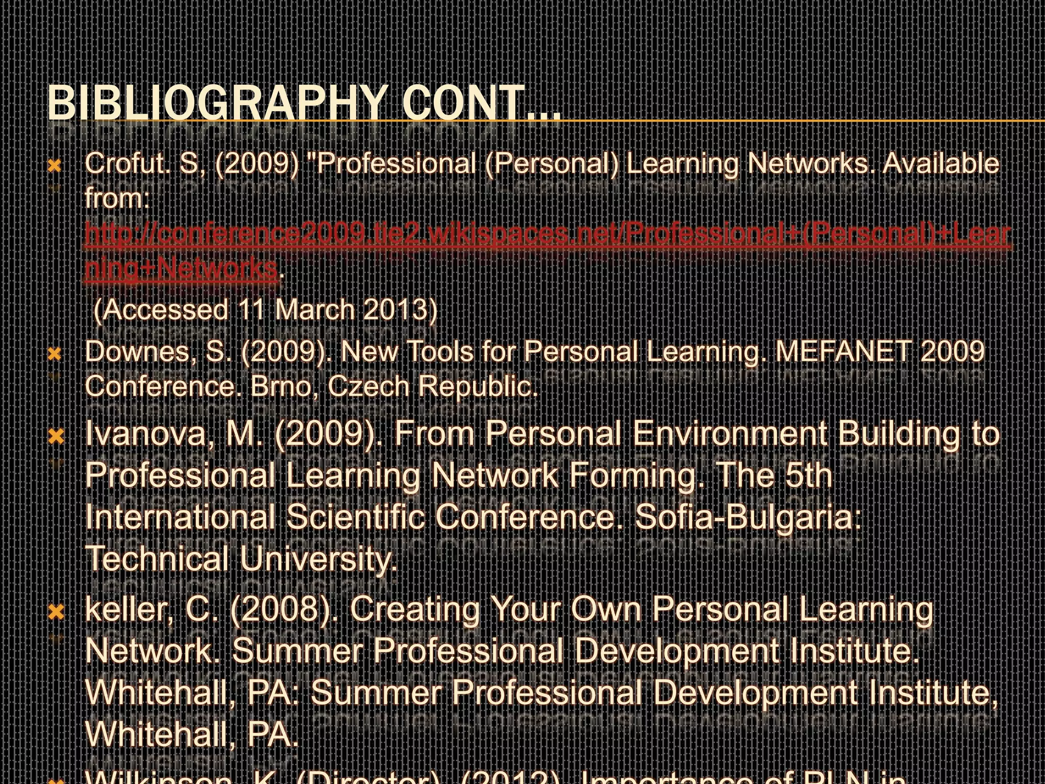 BIBLIOGRAPHY CONT…
 Crofut. S, (2009) "Professional (Personal) Learning Networks. Available
from:
http://conference2009.tie2.wikispaces.net/Professional+(Personal)+Lear
ning+Networks.
(Accessed 11 March 2013)
 Downes, S. (2009). New Tools for Personal Learning. MEFANET 2009
Conference. Brno, Czech Republic.
 Ivanova, M. (2009). From Personal Environment Building to
Professional Learning Network Forming. The 5th
International Scientific Conference. Sofia-Bulgaria:
Technical University.
 keller, C. (2008). Creating Your Own Personal Learning
Network. Summer Professional Development Institute.
Whitehall, PA: Summer Professional Development Institute,
Whitehall, PA.
 
