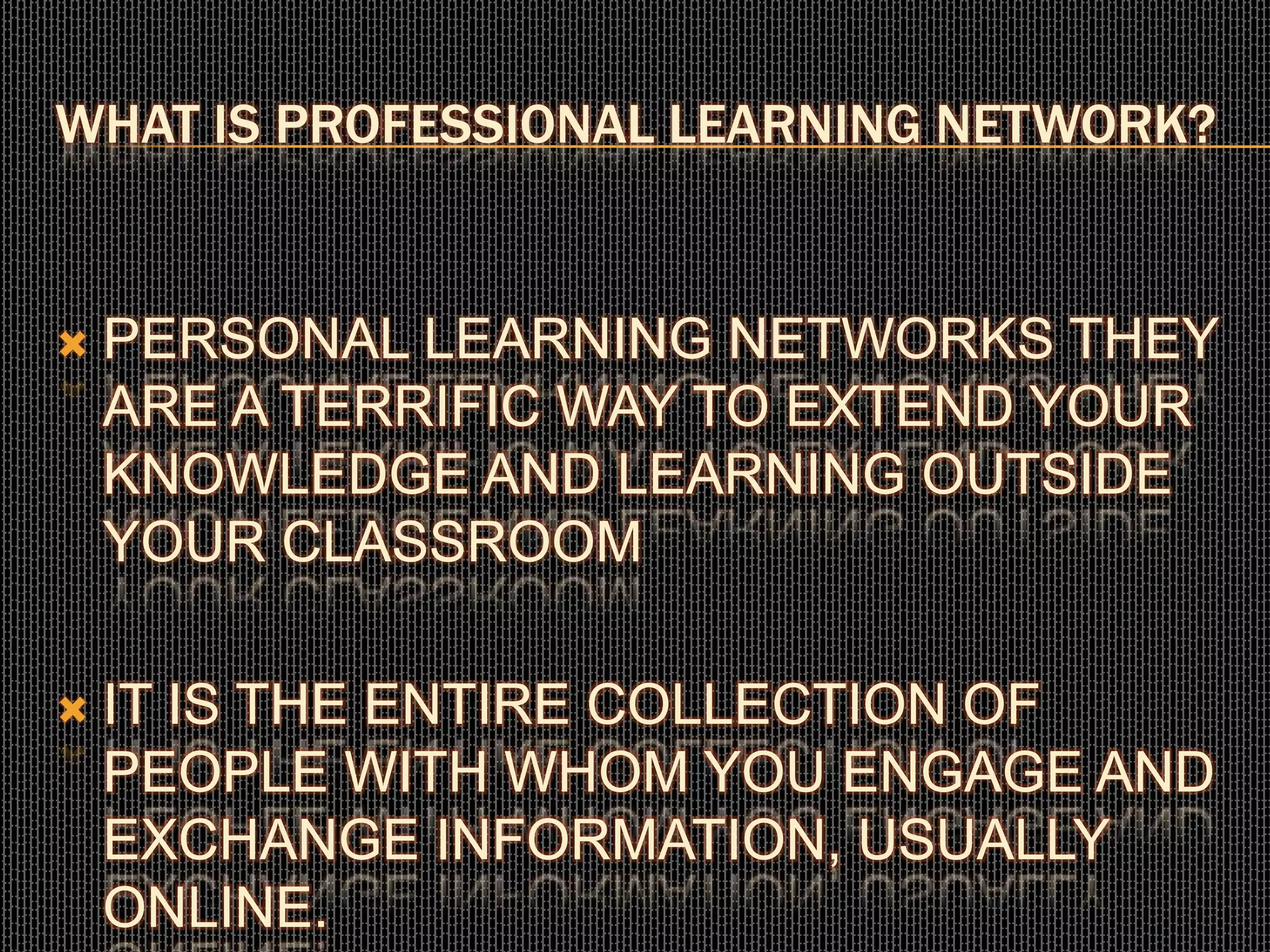 WHAT IS PROFESSIONAL LEARNING NETWORK?
 PERSONAL LEARNING NETWORKS THEY
ARE A TERRIFIC WAY TO EXTEND YOUR
KNOWLEDGE AND LEARNING OUTSIDE
YOUR CLASSROOM
 IT IS THE ENTIRE COLLECTION OF
PEOPLE WITH WHOM YOU ENGAGE AND
EXCHANGE INFORMATION, USUALLY
ONLINE.
 