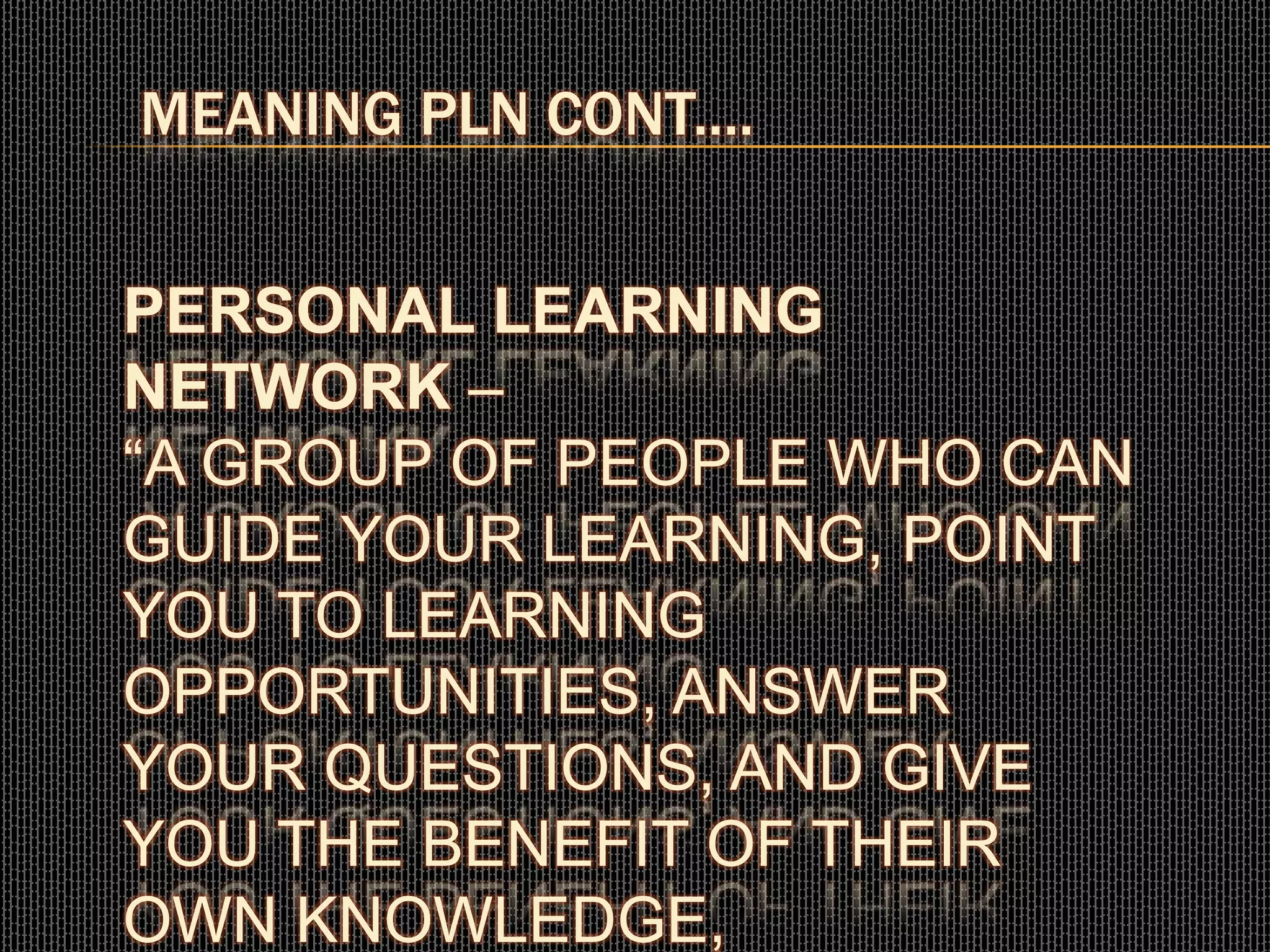 MEANING PLN CONT....
PERSONAL LEARNING
NETWORK –
“A GROUP OF PEOPLE WHO CAN
GUIDE YOUR LEARNING, POINT
YOU TO LEARNING
OPPORTUNITIES, ANSWER
YOUR QUESTIONS, AND GIVE
YOU THE BENEFIT OF THEIR
OWN KNOWLEDGE,
 