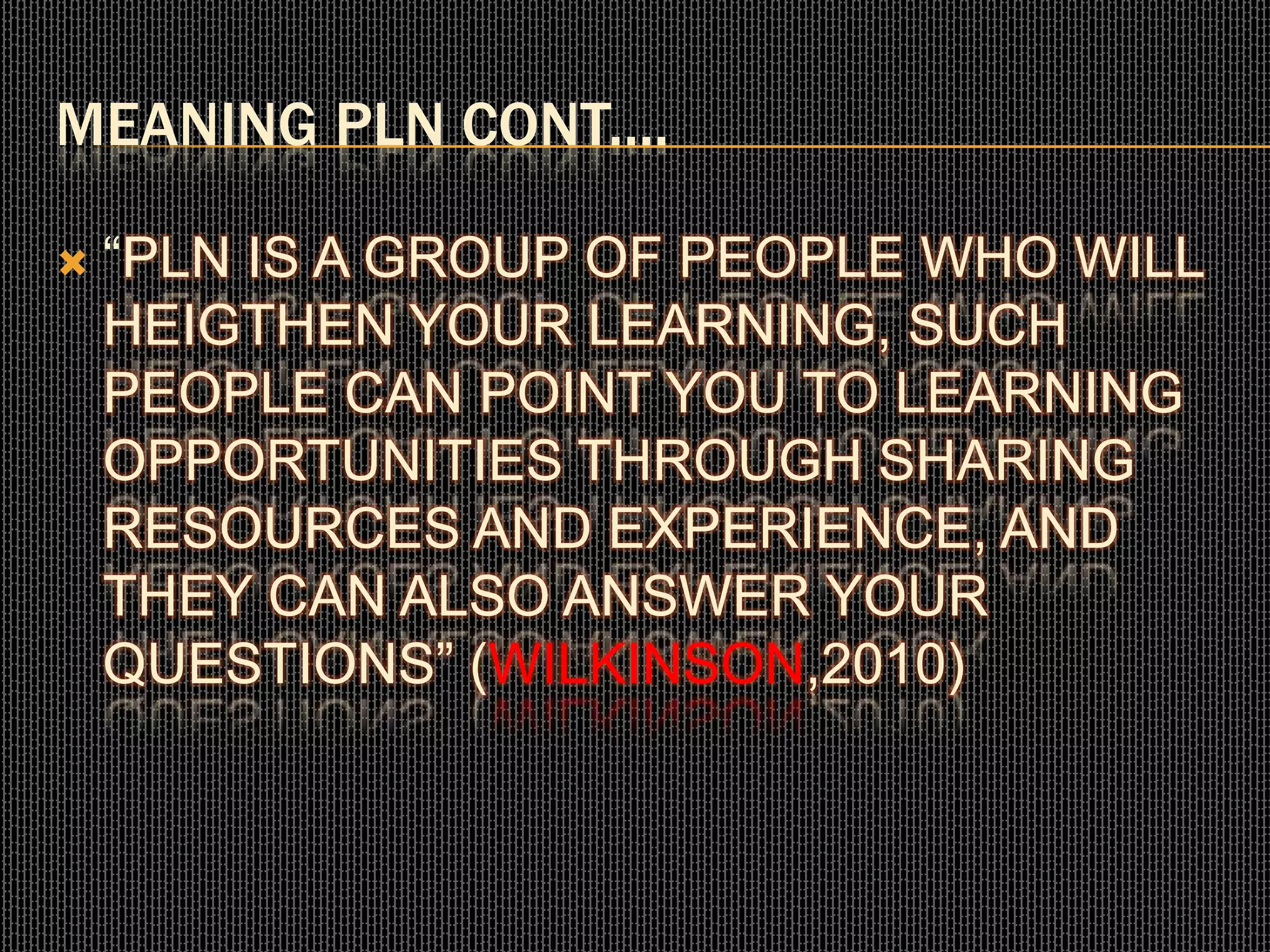 MEANING PLN CONT....
 “PLN IS A GROUP OF PEOPLE WHO WILL
HEIGTHEN YOUR LEARNING, SUCH
PEOPLE CAN POINT YOU TO LEARNING
OPPORTUNITIES THROUGH SHARING
RESOURCES AND EXPERIENCE, AND
THEY CAN ALSO ANSWER YOUR
QUESTIONS” (WILKINSON,2010)
 