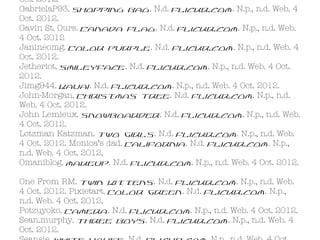 Oct. 2012.
GabrielaP93. Shopping Bag. N.d. Flickr.com. N.p., n.d. Web. 4
Oct. 2012.
Gavin St. Ours. Canada Flag. N.d. Flickr.com. N.p., n.d. Web.
4 Oct. 2012
Janineomg. Color Purple. N.d. Flickr.com. N.p., n.d. Web. 4
Oct. 2012.
Jetheriot. Smileyface. N.d. Flickr.com. N.p., n.d. Web. 4 Oct.
2012.
Jimg944. Kauai. N.d. Flickr.com. N.p., n.d. Web. 4 Oct. 2012.
John-Morgan. Christmas Tree. N.d. Flickr.com. N.p., n.d.
Web. 4 Oct. 2012.
John Lemieux. Snowboarder. N.d. Flickr.com. N.p., n.d. Web.
4 Oct. 2012.
Lotzman Katzman. Two Girls. N.d. Flickr.com. N.p., n.d. Web.
4 Oct. 2012. Monica’s dad. California. N.d. Flickr.com. N.p.,
n.d. Web. 4 Oct. 2012.
Omaniblog. makeup. N.d. Flickr.com. N.p., n.d. Web. 4 Oct. 2012.

One From RM. Twin Kittens. N.d. Flickr.com. N.p., n.d. Web.
4 Oct. 2012. Pixietart. Color Green. N.d. Flickr.com. N.p.,
n.d. Web. 4 Oct. 2012.
Potzuyoko. Camera. N.d. Flickr.com. N.p., n.d. Web. 4 Oct. 2012.
Sean.murphy. Three Boys. N.d. Flickr.com. N.p., n.d. Web. 4
Oct. 2012.
 