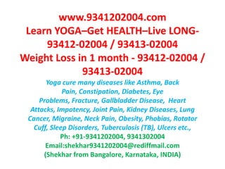 www.9341202004.comLearn YOGA–Get HEALTH–Live LONG-93412-02004 / 93413-02004Weight Loss in 1 month - 93412-02004 / 93413-02004Yoga cure many diseases like Asthma, Back Pain, Constipation, Diabetes, Eye Problems, Fracture, Gallbladder Disease,  Heart Attacks, Impotency, Joint Pain, Kidney Diseases, Lung Cancer, Migraine, Neck Pain, Obesity, Phobias, Rotator Cuff, Sleep Disorders, Tuberculosis (TB), Ulcers etc.,Ph: +91-9341202004, 9341302004Email:shekhar9341202004@rediffmail.com(Shekhar from Bangalore, Karnataka, INDIA)  