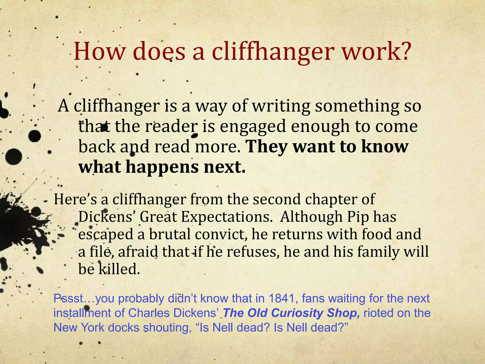 How does a cliffhanger work? 
A cliffhanger is a way of writing something so 
that the reader is engaged enough to come 
back and read more. They want to know 
what happens next. 
Here’s a cliffhanger from the second chapter of 
Dickens’ Great Expectations. Although Pip has 
escaped a brutal convict, he returns with food and 
a file, afraid that if he refuses, he and his family will 
be killed. 
Pssst…you probably didn’t know that in 1841, fans waiting for the next 
installment of Charles Dickens’ The Old Curiosity Shop, rioted on the 
New York docks shouting, “Is Nell dead? Is Nell dead?” 
 