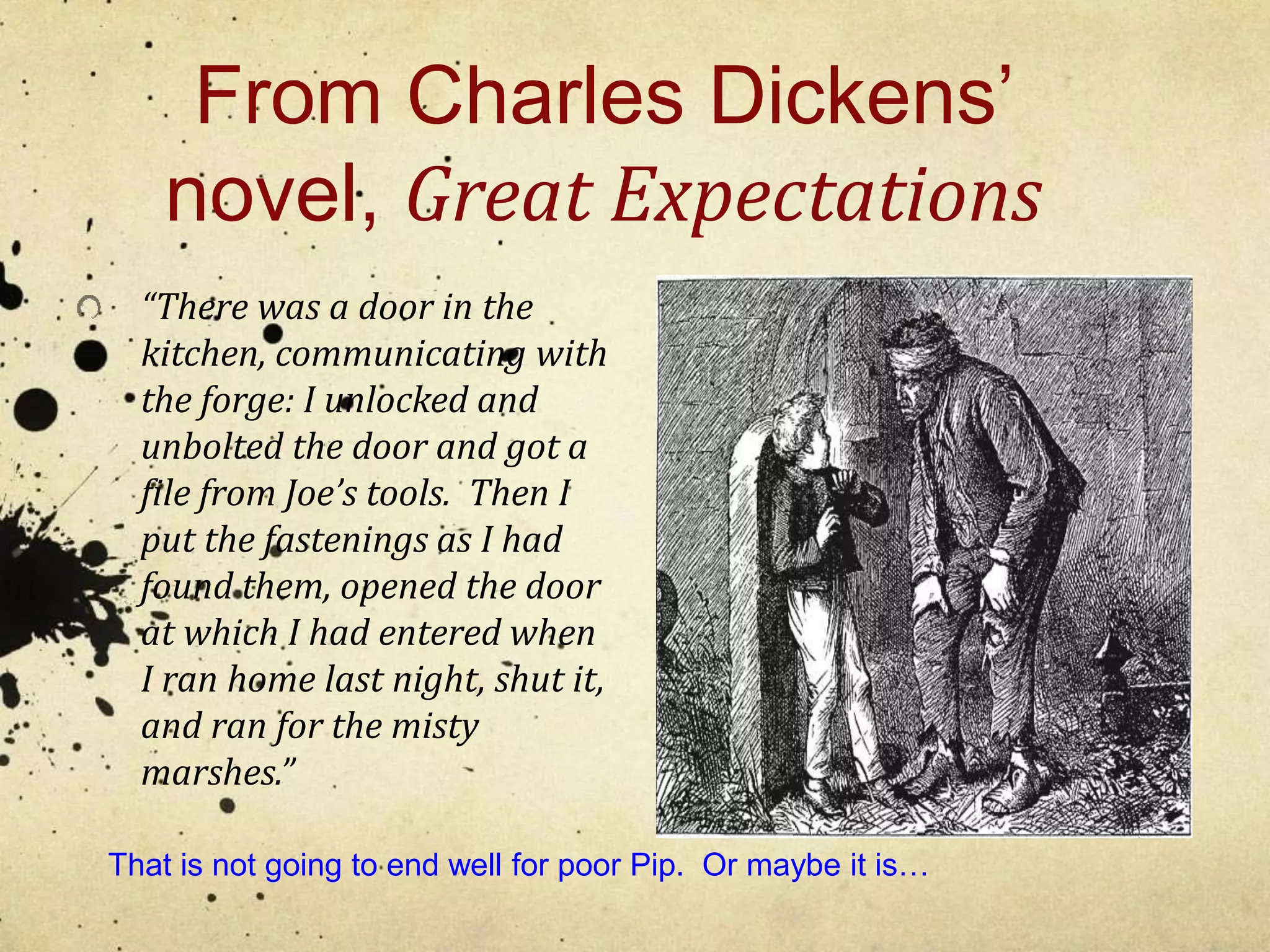 From Charles Dickens’ 
novel, Great Expectations 
“There was a door in the 
kitchen, communicating with 
the forge: I unlocked and 
unbolted the door and got a 
file from Joe’s tools. Then I 
put the fastenings as I had 
found them, opened the door 
at which I had entered when 
I ran home last night, shut it, 
and ran for the misty 
marshes.” 
That is not going to end well for poor Pip. Or maybe it is… 
 