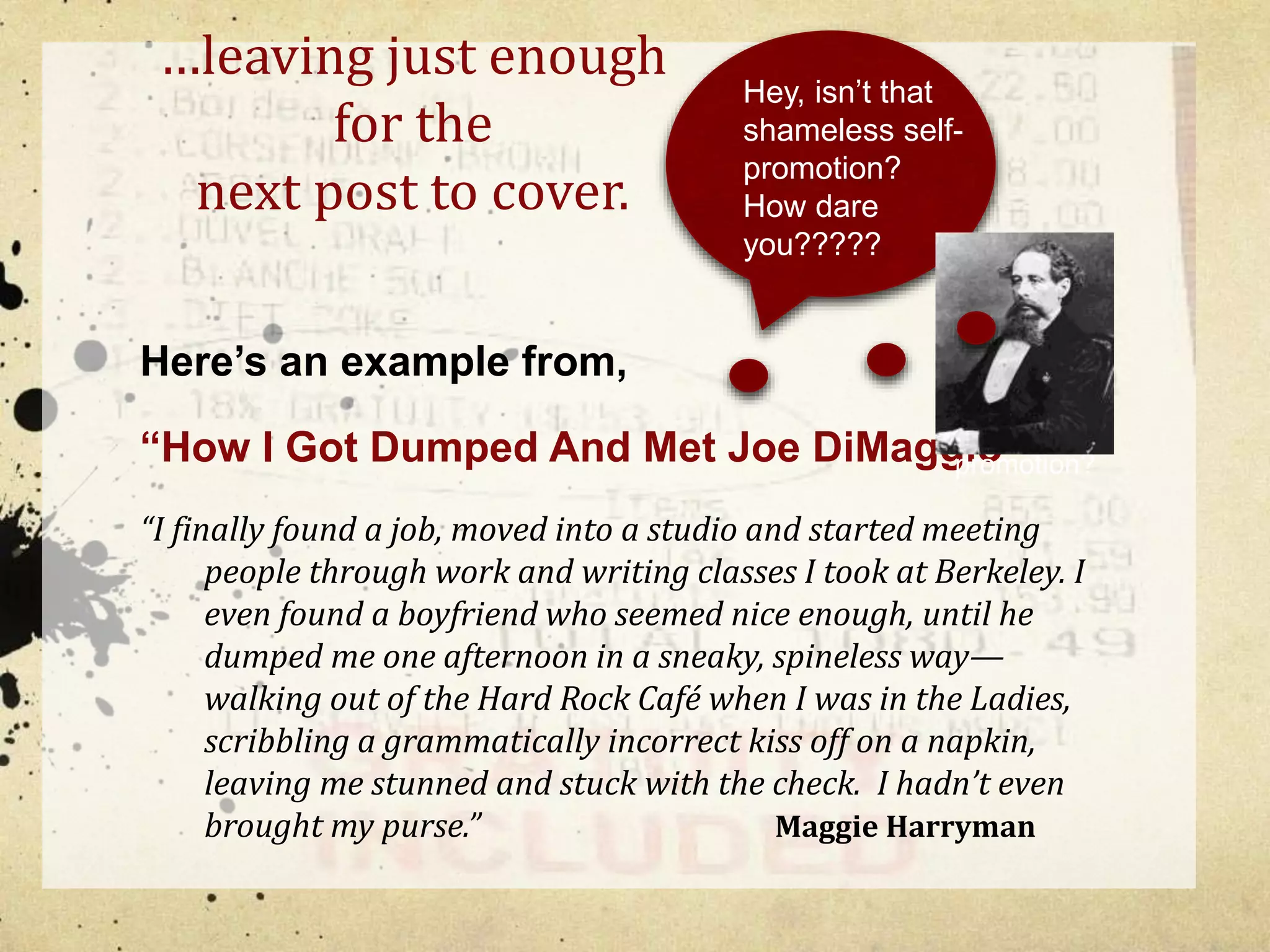 …leaving just enough 
for the 
next post to cover. 
Here’s an example from, 
Hey, isn’t that 
shameless self-promotion? 
Hey wait a 
minute, 
Isn’t that 
shameless 
self-promotion? 
How dare 
you????? 
“How I Got Dumped And Met Joe DiMaggio” 
“I finally found a job, moved into a studio and started meeting 
people through work and writing classes I took at Berkeley. I 
even found a boyfriend who seemed nice enough, until he 
dumped me one afternoon in a sneaky, spineless way— 
walking out of the Hard Rock Café when I was in the Ladies, 
scribbling a grammatically incorrect kiss off on a napkin, 
leaving me stunned and stuck with the check. I hadn’t even 
brought my purse.” Maggie Harryman 
 