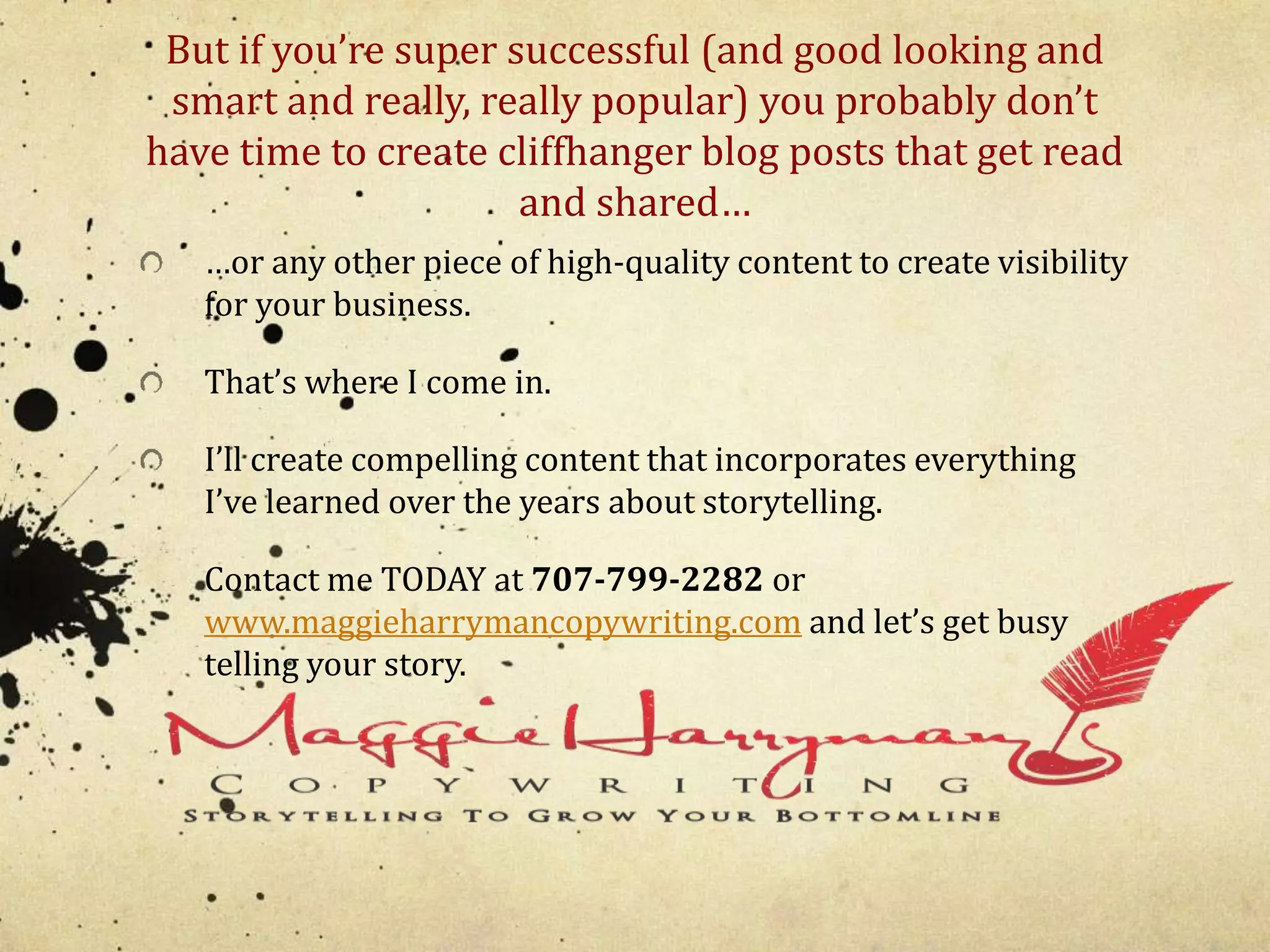 But if you’re super successful (and good looking and 
smart and really, really popular) you probably don’t 
have time to create cliffhanger blog posts that get read 
and shared… 
…or any other piece of high-quality content to create visibility 
for your business. 
That’s where I come in. 
I’ll create compelling content that incorporates everything 
I’ve learned over the years about storytelling. 
Contact me TODAY at 707-799-2282 or 
www.maggieharrymancopywriting.com and let’s get busy 
telling your story. 
 