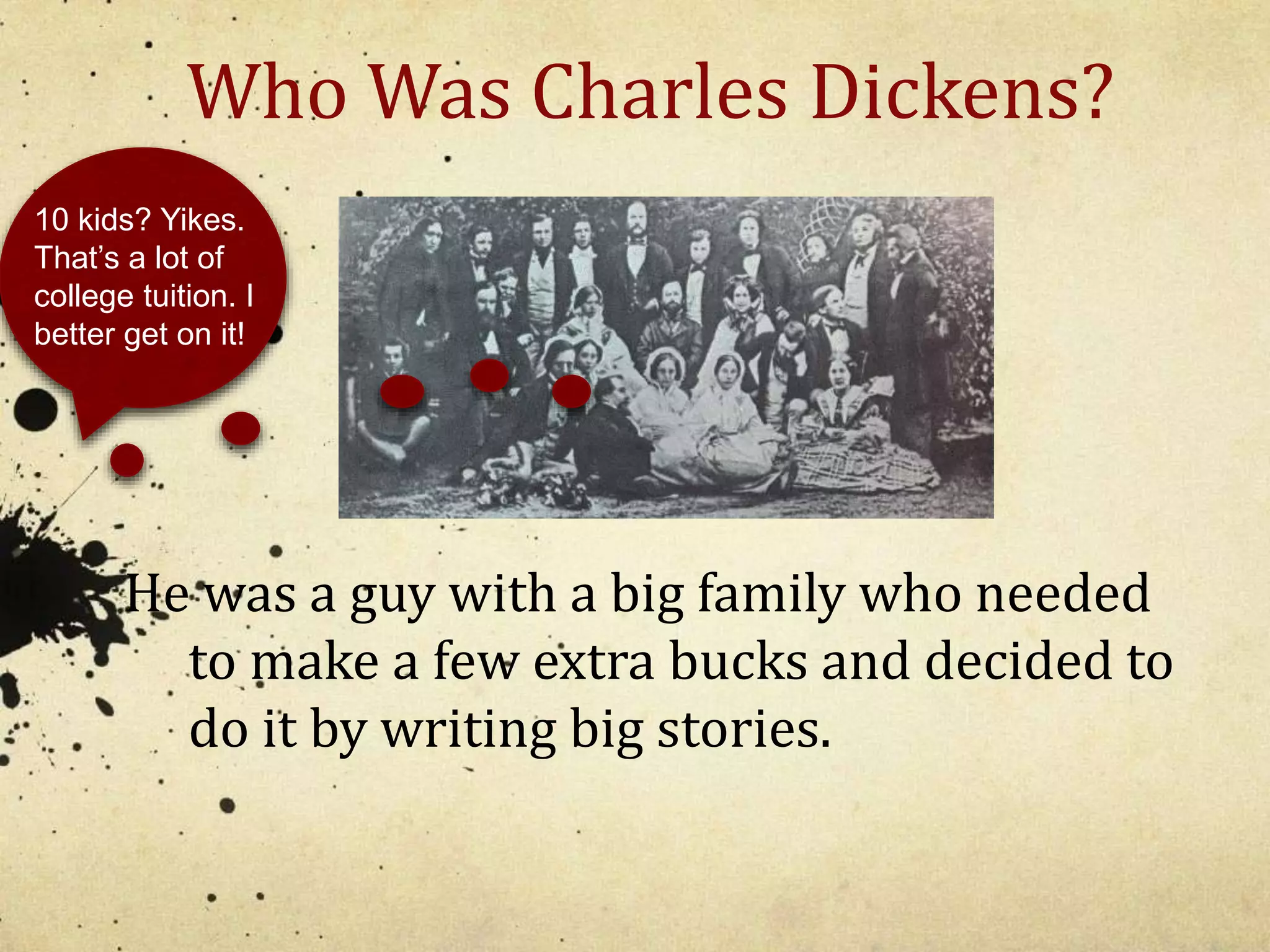Who Was Charles Dickens? 
10 kids? Yikes. 
That’s a lot of 
college tuition. I 
better get on it! 
He was a guy with a big family who needed 
to make a few extra bucks and decided to 
do it by writing big stories. 
 