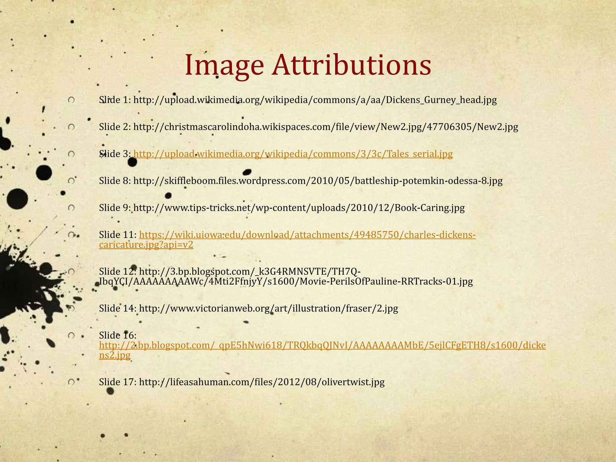 Image Attributions 
Slide 1: http://upload.wikimedia.org/wikipedia/commons/a/aa/Dickens_Gurney_head.jpg 
Slide 2: http://christmascarolindoha.wikispaces.com/file/view/New2.jpg/47706305/New2.jpg 
Slide 3: http://upload.wikimedia.org/wikipedia/commons/3/3c/Tales_serial.jpg 
Slide 8: http://skiffleboom.files.wordpress.com/2010/05/battleship-potemkin-odessa-8.jpg 
Slide 9: http://www.tips-tricks.net/wp-content/uploads/2010/12/Book-Caring.jpg 
Slide 11: https://wiki.uiowa.edu/download/attachments/49485750/charles-dickens-caricature. 
jpg?api=v2 
Slide 12: http://3.bp.blogspot.com/_k3G4RMNSVTE/TH7Q-IbqYCI/ 
AAAAAAAAAWc/4Mti2FfnjyY/s1600/Movie-PerilsOfPauline-RRTracks-01.jpg 
Slide 14: http://www.victorianweb.org/art/illustration/fraser/2.jpg 
Slide 16: 
http://2.bp.blogspot.com/_qpE5hNwi618/TRQkbqQJNvI/AAAAAAAAMbE/5ejlCFgETH8/s1600/dicke 
ns2.jpg 
Slide 17: http://lifeasahuman.com/files/2012/08/olivertwist.jpg 
