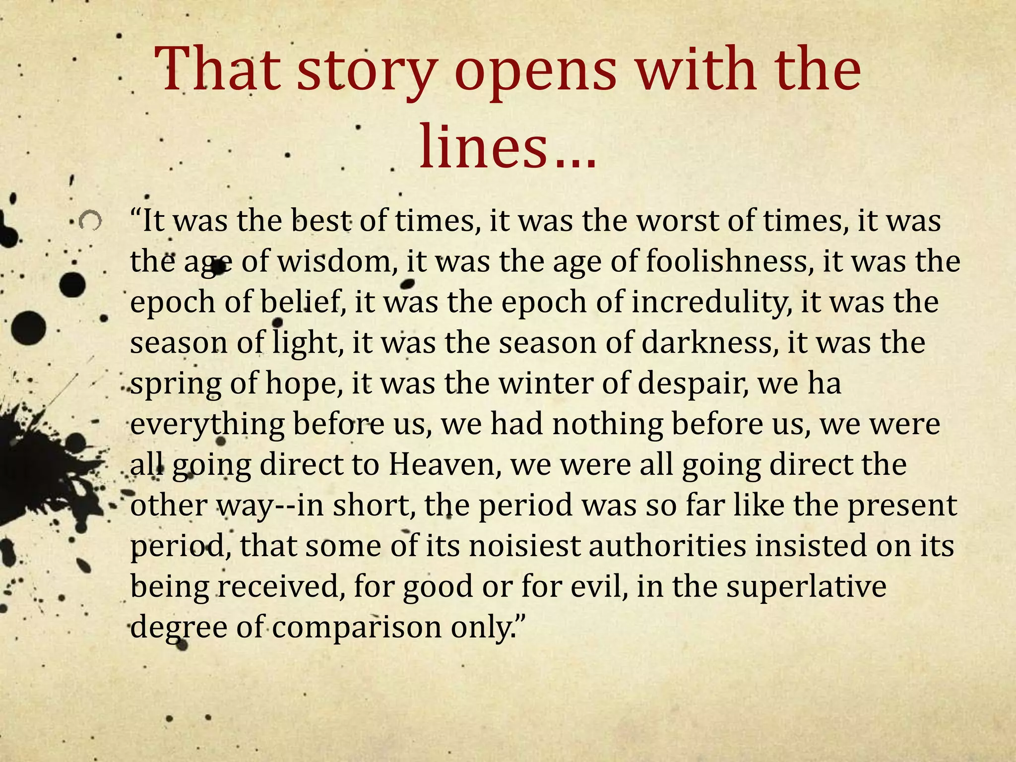 That story opens with the 
lines… 
“It was the best of times, it was the worst of times, it was 
the age of wisdom, it was the age of foolishness, it was the 
epoch of belief, it was the epoch of incredulity, it was the 
season of light, it was the season of darkness, it was the 
spring of hope, it was the winter of despair, we ha 
everything before us, we had nothing before us, we were 
all going direct to Heaven, we were all going direct the 
other way--in short, the period was so far like the present 
period, that some of its noisiest authorities insisted on its 
being received, for good or for evil, in the superlative 
degree of comparison only.” 
 