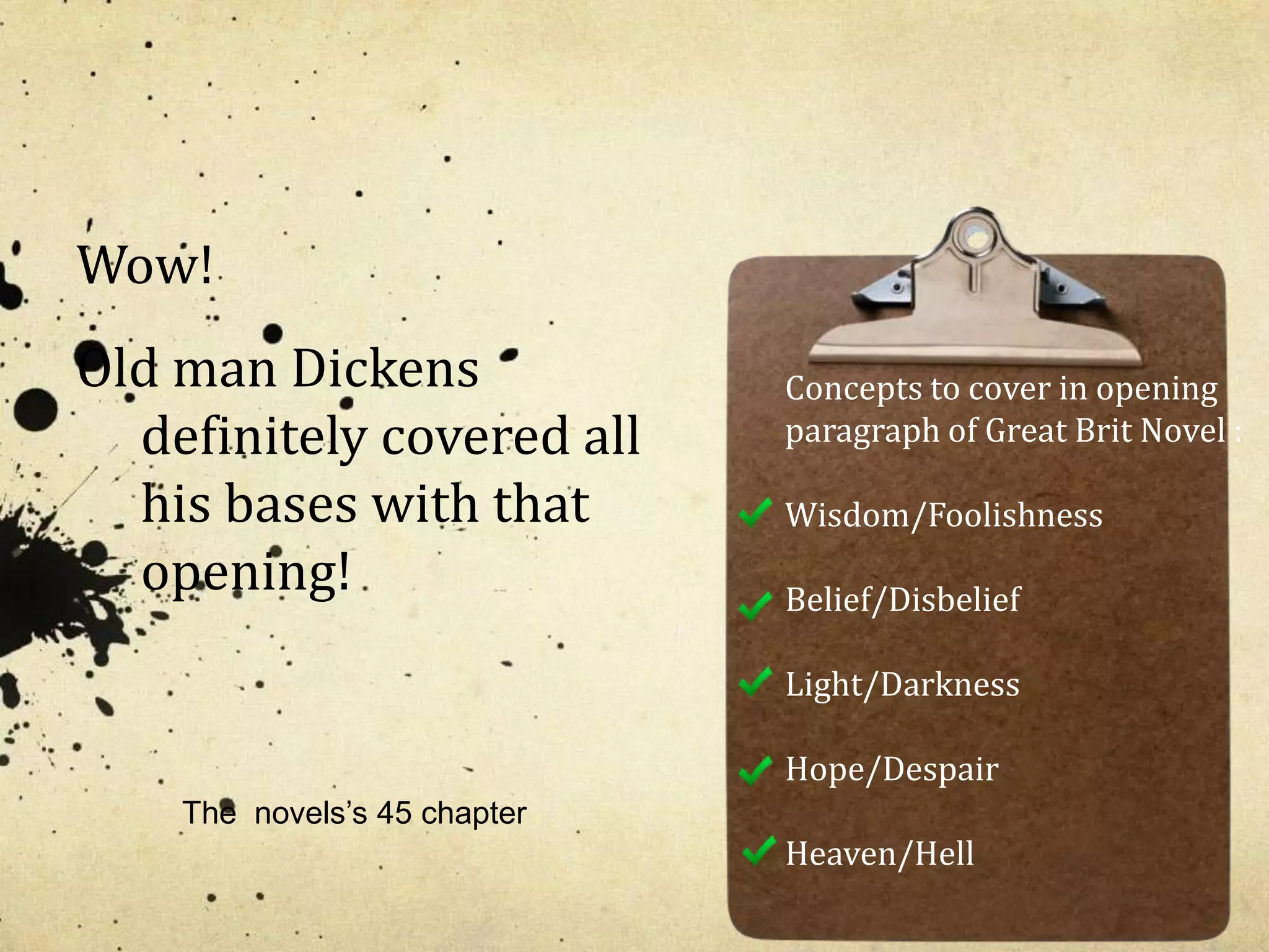 Wow! 
Old man Dickens 
definitely covered all 
his bases with that 
opening! 
Concepts to cover in opening 
paragraph of Great Brit Novel : 
Wisdom/Foolishness 
Belief/Disbelief 
Light/Darkness 
Hope/Despair 
Heaven/Hell 
The novels’s 45 chapter 
 