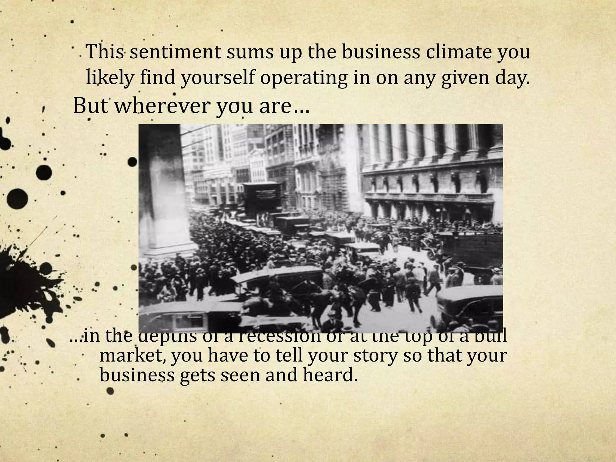 This sentiment sums up the business climate you 
likely find yourself operating in on any given day. 
But wherever you are… 
…in the depths of a recession or at the top of a bull 
market, you have to tell your story so that your 
business gets seen and heard. 
 