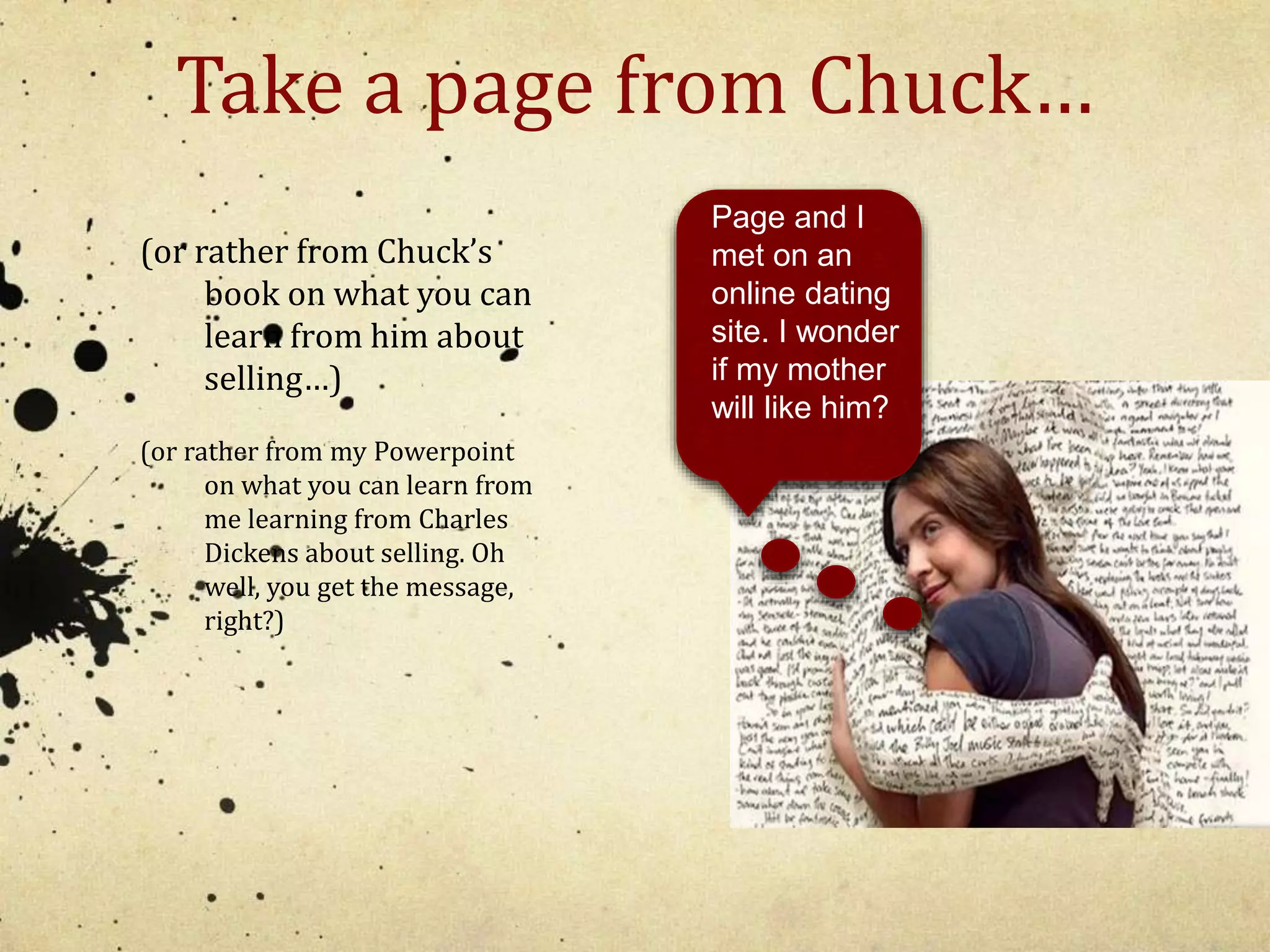 Take a page from Chuck… 
(or rather from Chuck’s 
book on what you can 
learn from him about 
selling…) 
(or rather from my Powerpoint 
on what you can learn from 
me learning from Charles 
Dickens about selling. Oh 
well, you get the message, 
right?) 
Page and I 
met on an 
online dating 
site. I wonder 
if my mother 
will like him? 
 