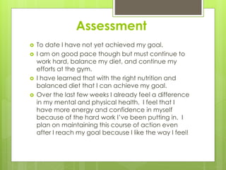 Assessment
 To date I have not yet achieved my goal.
 I am on good pace though but must continue to
work hard, balance my diet, and continue my
efforts at the gym.
 I have learned that with the right nutrition and
balanced diet that I can achieve my goal.
 Over the last few weeks I already feel a difference
in my mental and physical health. I feel that I
have more energy and confidence in myself
because of the hard work I’ve been putting in. I
plan on maintaining this course of action even
after I reach my goal because I like the way I feel!
 
