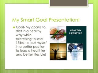 My Smart Goal Presentation!
 Goal- My goal is to
diet in a healthy
way while
exercising to lose
15lbs. to put myself
in a better position
to lead a healthier
and better lifestyle!
 