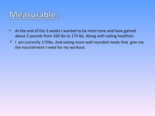 At the end of the 3 weeks I wanted to be more tone and have gained about 5 pounds from 169 lbs to 174 lbs. Along with eating healthier. I  am currently 175lbs. And eating more well rounded meals that  give me the nourishment I need for my workout. 