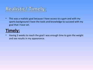 This was a realistic goal because I have access to a gym and with my sports background I have the tools and knowledge to succeed with my goal that I have set. Timely: Having 3 weeks to reach the goal I was enough time to gain the weight and see results in my appearance. 