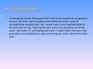 I knew going into the fitness goal that I had set for myself was not going to be easy. But with a sports background and the drive that I have of accomplishing my goals that I set, I knew it was a very reachable goal for the time that we had. There where time were I just wanted to sit on the couch  and watch TV, well eating junk food. I'm glad I didn’t because I feel good about accomplishing my goal and seeing my results after all the hard work. 