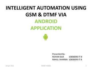 INTELLIGENT AUTOMATION USING
        GSM & DTMF VIA
           ANDROID
          APPLICATION



                              Presented By-
                              ROHAN DUA     10808090 IT B
                              RAHUL SHARMA 10808099 IT B

24 April 2012   SMART HOMES                                 1
 